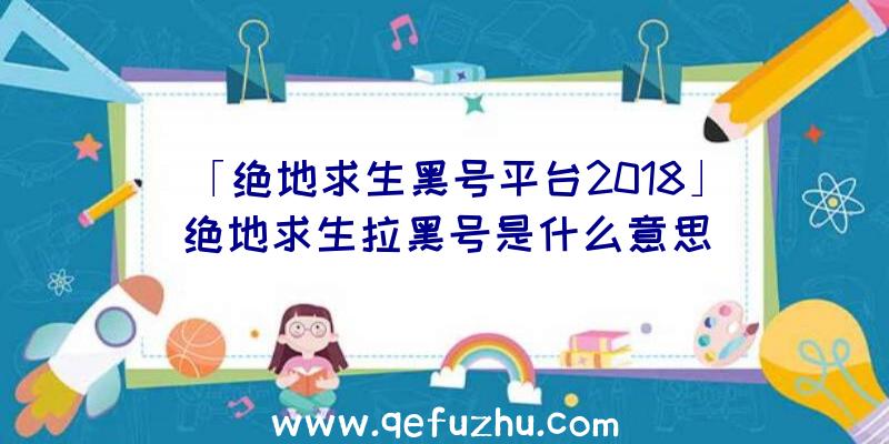 「绝地求生黑号平台2018」|绝地求生拉黑号是什么意思